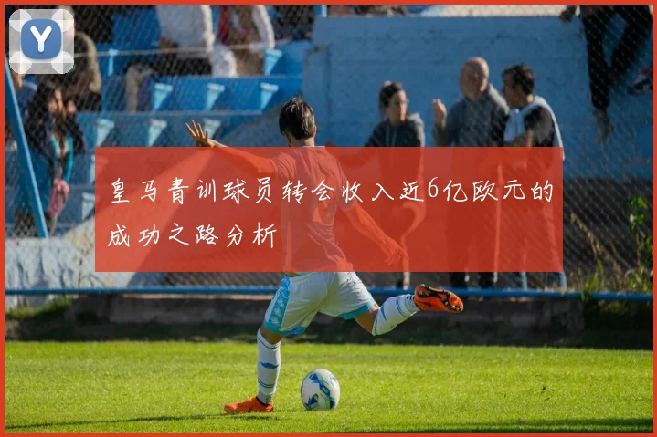 皇马青训球员转会收入近6亿欧元的成功之路分析