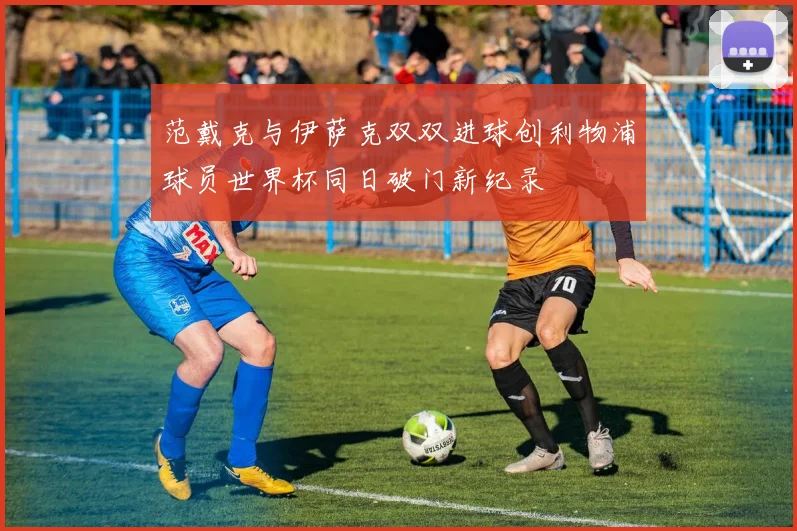 范戴克与伊萨克双双进球创利物浦球员世界杯同日破门新纪录