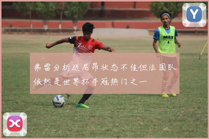 弗雷分析迈尼昂状态不佳但法国队依然是世界杯夺冠热门之一