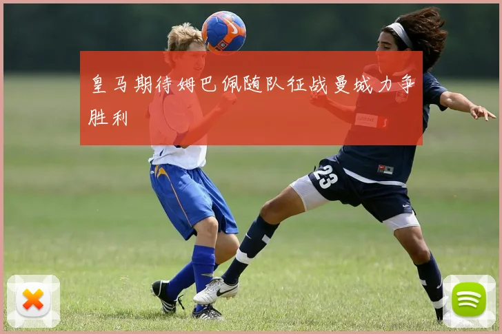 皇马期待姆巴佩随队征战曼城力争胜利