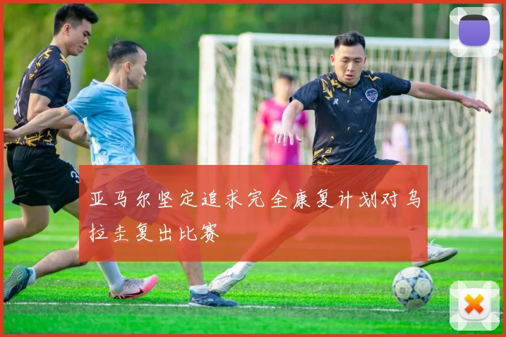 亚马尔坚定追求完全康复计划对乌拉圭复出比赛
