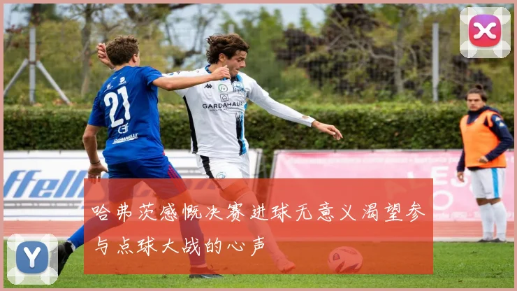 哈弗茨感慨决赛进球无意义渴望参与点球大战的心声