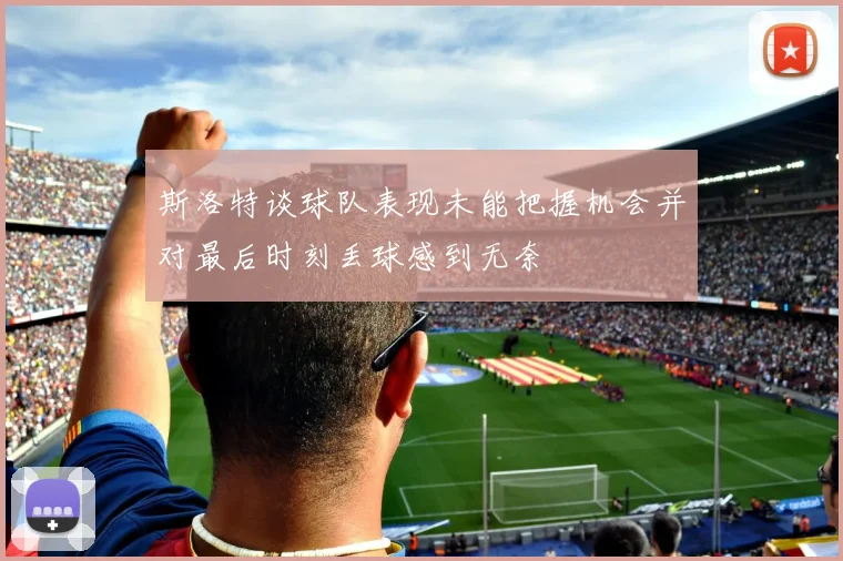 斯洛特谈球队表现未能把握机会并对最后时刻丢球感到无奈