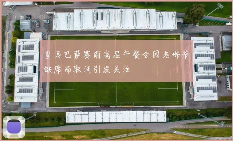 皇马巴萨赛前高层午餐会因老佛爷缺席而取消引发关注