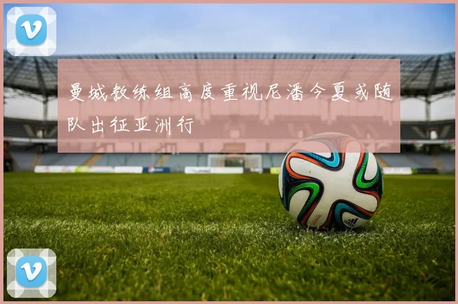 曼城教练组高度重视尼潘今夏或随队出征亚洲行