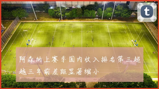 阿森纳上赛季国内收入排名第三超越三年前差距显著缩小