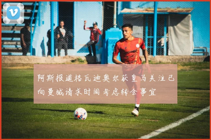 阿斯报道格瓦迪奥尔获皇马关注已向曼城请求时间考虑转会事宜
