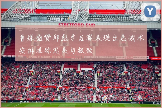鲁媒盛赞邱彪季后赛表现出色战术安排堪称完美与极致