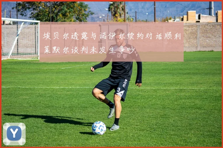 埃贝尔透露与诺伊尔续约对话顺利莱默尔谈判未发生争吵