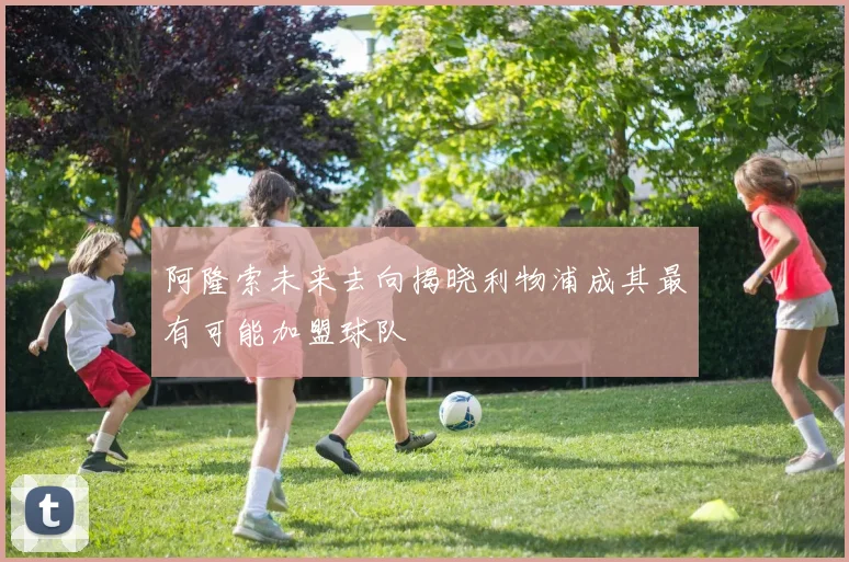 阿隆索未来去向揭晓利物浦成其最有可能加盟球队