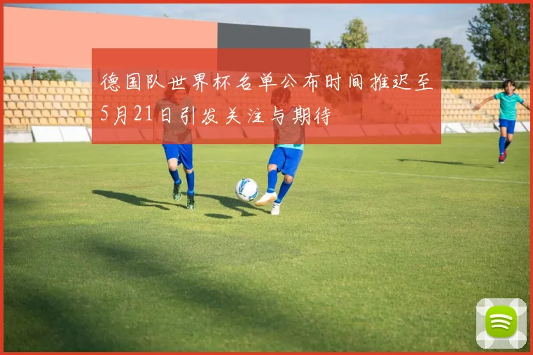 德国队世界杯名单公布时间推迟至5月21日引发关注与期待