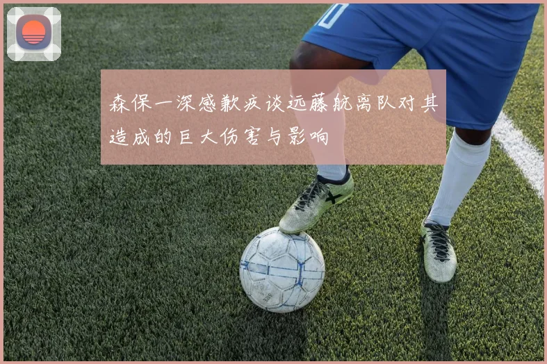 森保一深感歉疚谈远藤航离队对其造成的巨大伤害与影响
