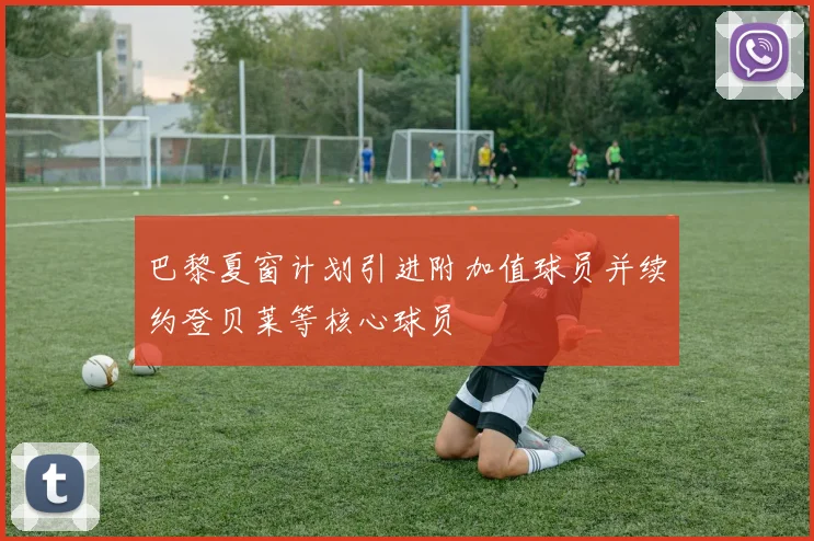 巴黎夏窗计划引进附加值球员并续约登贝莱等核心球员