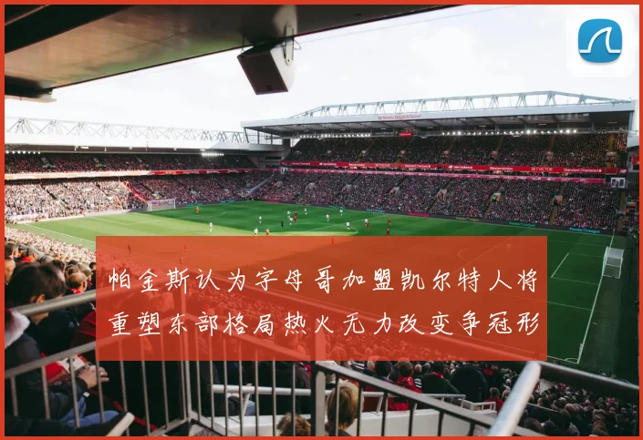 帕金斯认为字母哥加盟凯尔特人将重塑东部格局热火无力改变争冠形势