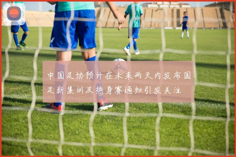 中国足协预计在未来两天内发布国足新集训及热身赛通知引发关注