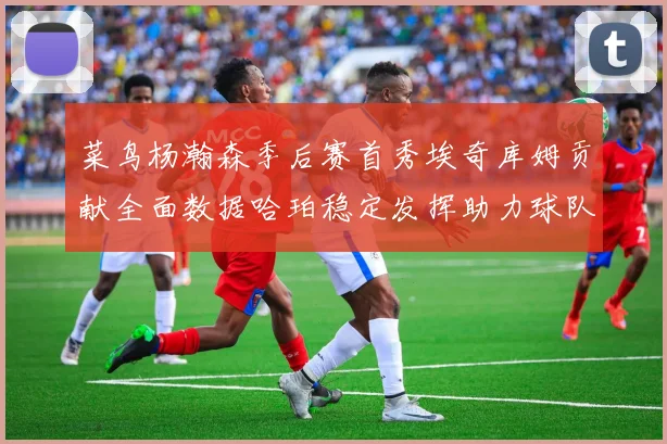 菜鸟杨瀚森季后赛首秀埃奇库姆贡献全面数据哈珀稳定发挥助力球队