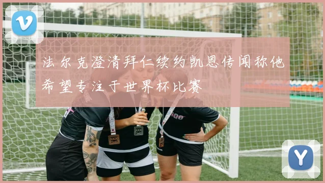 法尔克澄清拜仁续约凯恩传闻称他希望专注于世界杯比赛