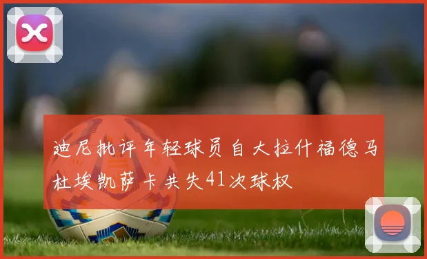 迪尼批评年轻球员自大拉什福德马杜埃凯萨卡共失41次球权