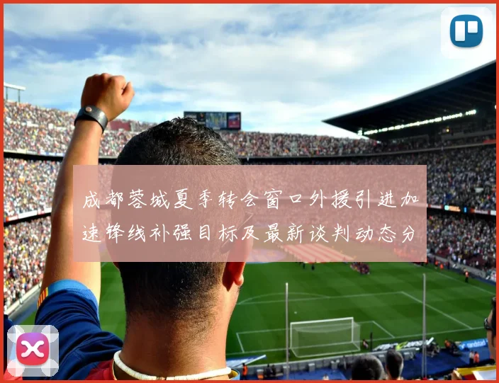 成都蓉城夏季转会窗口外援引进加速锋线补强目标及最新谈判动态分析